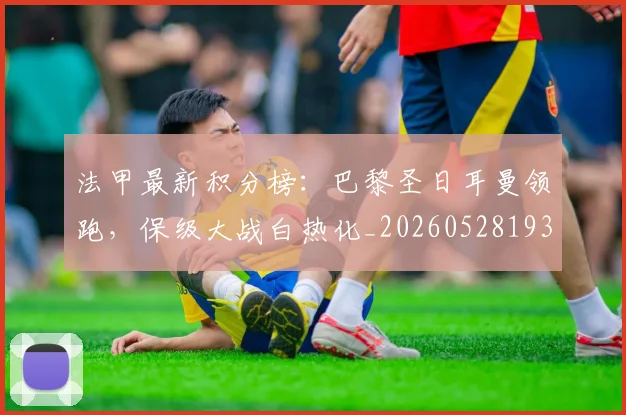 法甲最新积分榜:巴黎圣日耳曼领跑,保级大战白热化_20260528193442_20260609233022