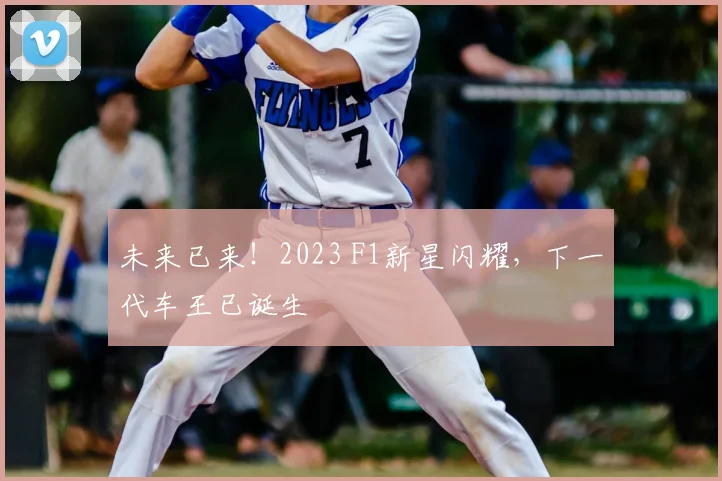 未来已来！2023 F1新星闪耀，下一代车王已诞生
