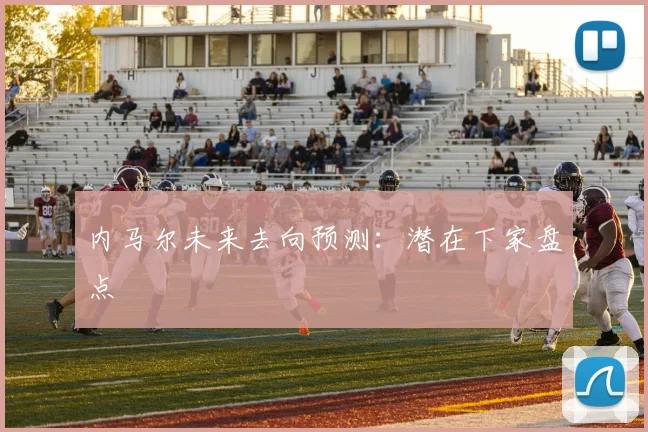 内马尔未来去向预测:潜在下家盘点