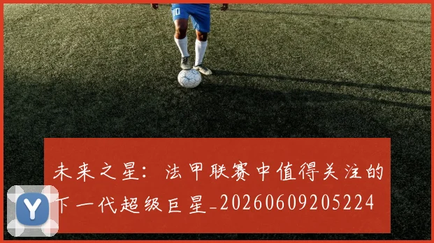 未来之星：法甲联赛中值得关注的下一代超级巨星_20260609205224