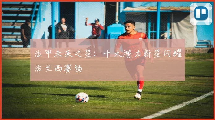 法甲未来之星:十大潜力新星闪耀法兰西赛场