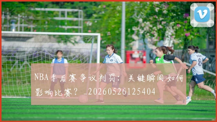NBA季后赛争议判罚:关键瞬间如何影响比赛?_20260526125404