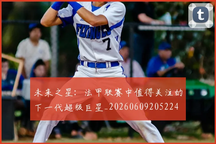 未来之星:法甲联赛中值得关注的下一代超级巨星_20260609205224